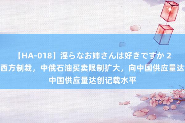 【HA-018】淫らなお姉さんは好きですか 21 俄罗斯被西方制裁，中俄石油买卖限制扩大，向中国供应量达创记载水平