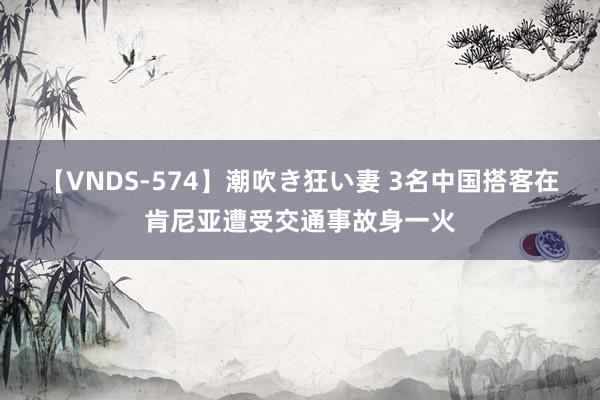 【VNDS-574】潮吹き狂い妻 3名中国搭客在肯尼亚遭受交通事故身一火