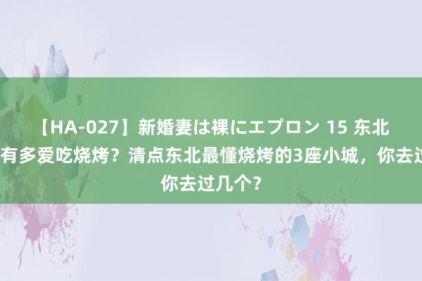 【HA-027】新婚妻は裸にエプロン 15 东北东谈主有多爱吃烧烤？清点东北最懂烧烤的3座小城，你去过几个？