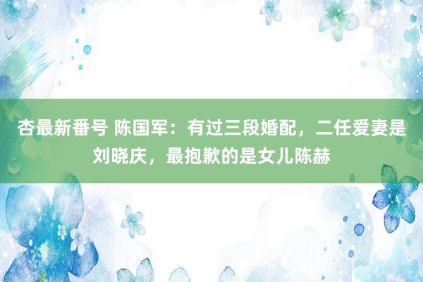 杏最新番号 陈国军：有过三段婚配，二任爱妻是刘晓庆，最抱歉的是女儿陈赫