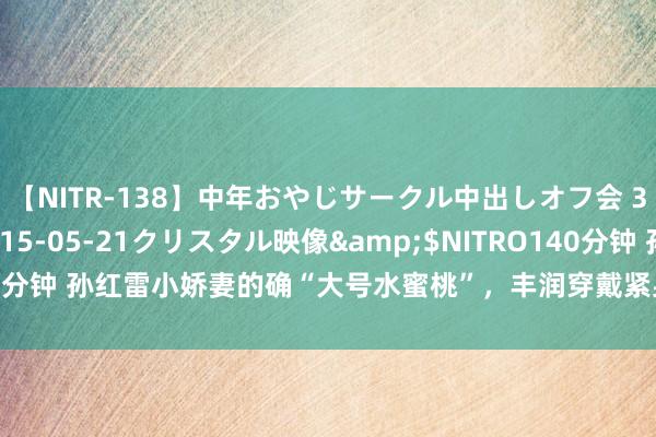 【NITR-138】中年おやじサークル中出しオフ会 3 杏</a>2015-05-21クリスタル映像&$NITRO140分钟 孙红雷小娇妻的确“大号水蜜桃”，丰润穿戴紧身连衣裙翘臀好迷东谈主