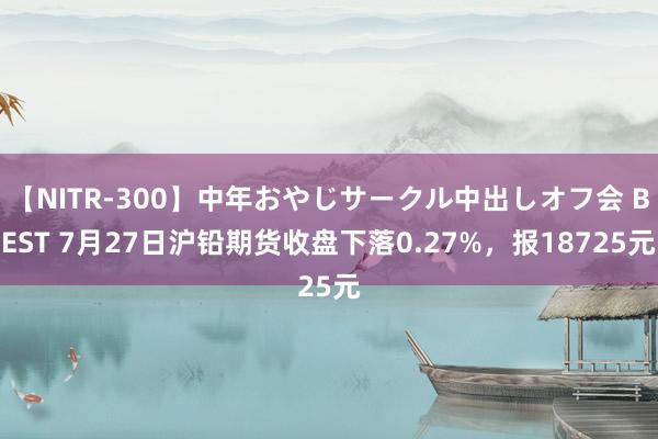 【NITR-300】中年おやじサークル中出しオフ会 BEST 7月27日沪铅期货收盘下落0.27%，报18725元