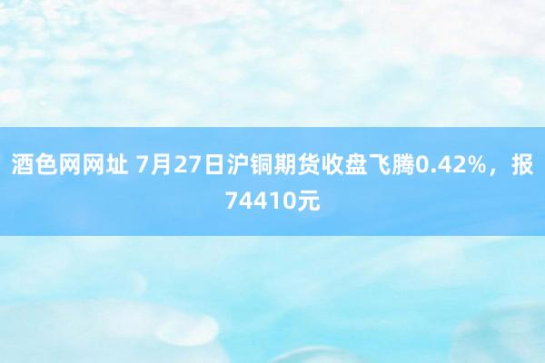 酒色网网址 7月27日沪铜期货收盘飞腾0.42%，报74410元