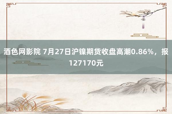 酒色网影院 7月27日沪镍期货收盘高潮0.86%，报127170元