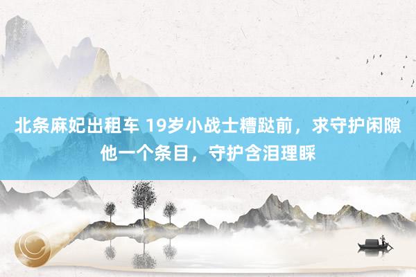 北条麻妃出租车 19岁小战士糟跶前，求守护闲隙他一个条目，守护含泪理睬