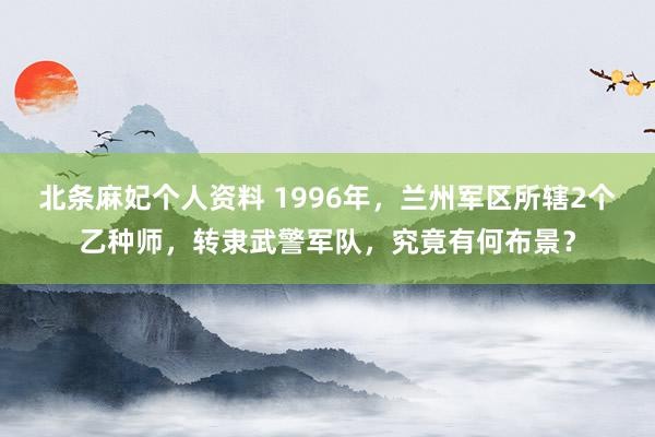 北条麻妃个人资料 1996年，兰州军区所辖2个乙种师，转隶武警军队，究竟有何布景？