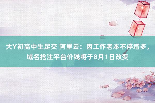 大Y初高中生足交 阿里云：因工作老本不停增多，域名抢注平台价钱将于8月1日改变