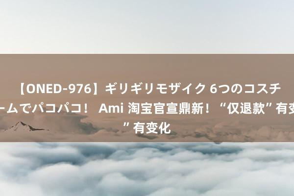 【ONED-976】ギリギリモザイク 6つのコスチュームでパコパコ！ Ami 淘宝官宣鼎新！“仅退款”有变化