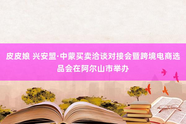 皮皮娘 兴安盟·中蒙买卖洽谈对接会暨跨境电商选品会在阿尔山市举办