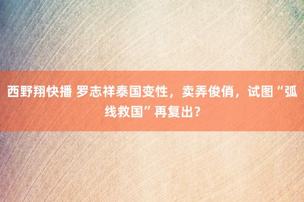 西野翔快播 罗志祥泰国变性，卖弄俊俏，试图“弧线救国”再复出？