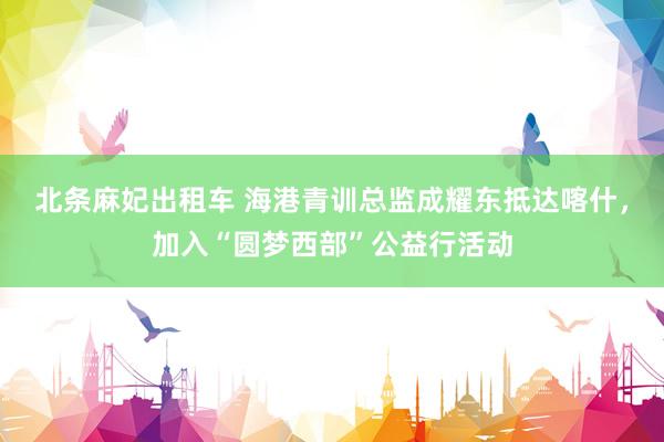 北条麻妃出租车 海港青训总监成耀东抵达喀什，加入“圆梦西部”公益行活动