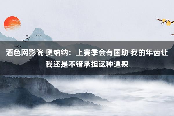 酒色网影院 奥纳纳：上赛季会有匡助 我的年齿让我还是不错承担这种遭殃