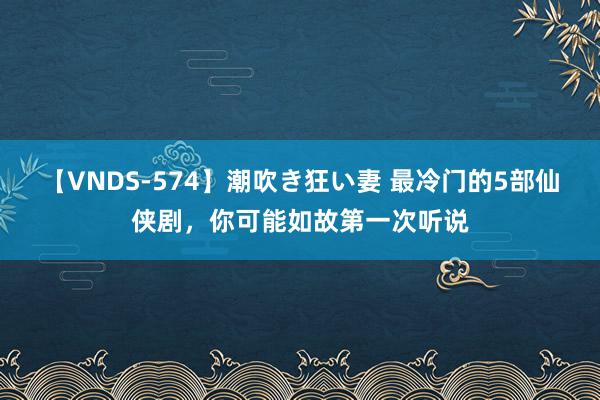 【VNDS-574】潮吹き狂い妻 最冷门的5部仙侠剧，你可能如故第一次听说