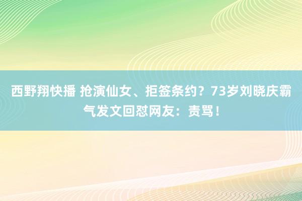 西野翔快播 抢演仙女、拒签条约？73岁刘晓庆霸气发文回怼网友：责骂！