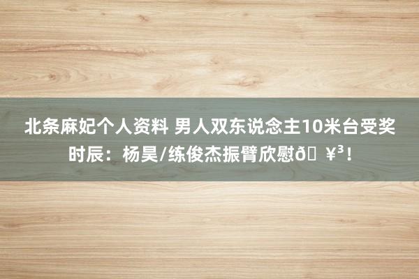 北条麻妃个人资料 男人双东说念主10米台受奖时辰：杨昊/练俊杰振臂欣慰?！