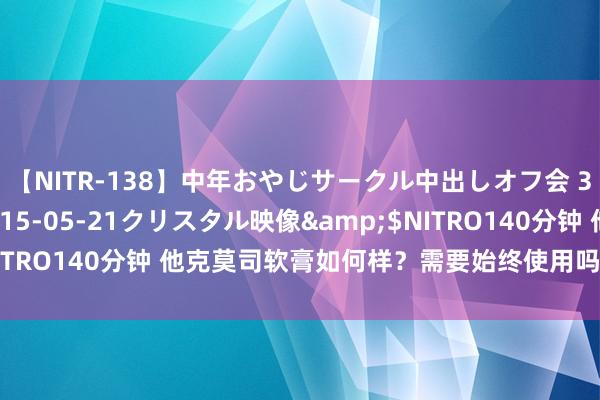 【NITR-138】中年おやじサークル中出しオフ会 3 杏</a>2015-05-21クリスタル映像&$NITRO140分钟 他克莫司软膏如何样？需要始终使用吗？四点长远了解