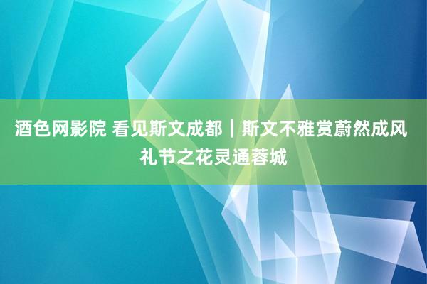 酒色网影院 看见斯文成都｜斯文不雅赏蔚然成风 礼节之花灵通蓉城