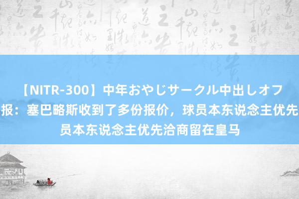 【NITR-300】中年おやじサークル中出しオフ会 BEST 马卡报：塞巴略斯收到了多份报价，球员本东说念主优先洽商留在皇马