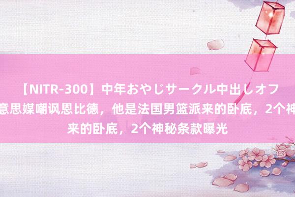 【NITR-300】中年おやじサークル中出しオフ会 BEST 好意思媒嘲讽恩比德，他是法国男篮派来的卧底，2个神秘条款曝光