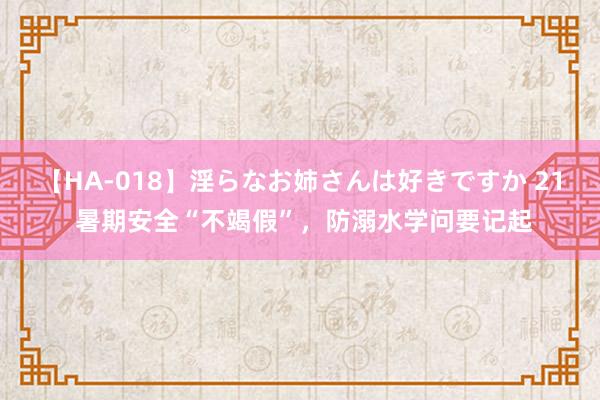 【HA-018】淫らなお姉さんは好きですか 21 暑期安全“不竭假”，防溺水学问要记起