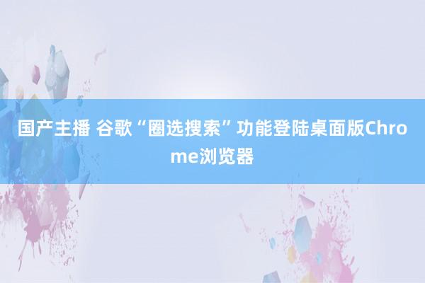 国产主播 谷歌“圈选搜索”功能登陆桌面版Chrome浏览器