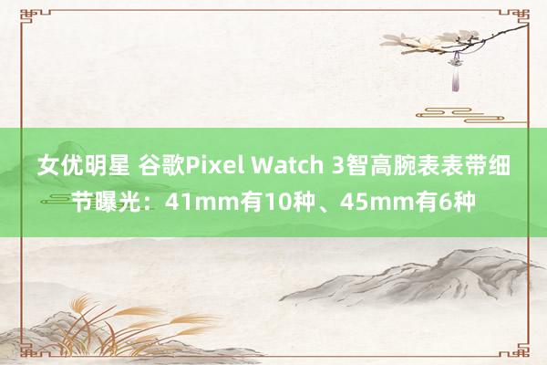 女优明星 谷歌Pixel Watch 3智高腕表表带细节曝光：41mm有10种、45mm有6种