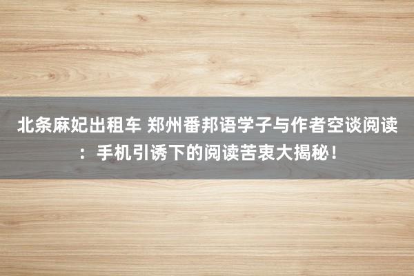 北条麻妃出租车 郑州番邦语学子与作者空谈阅读：手机引诱下的阅读苦衷大揭秘！