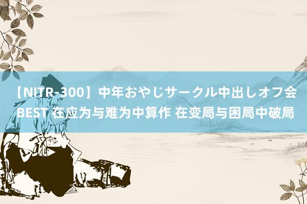 【NITR-300】中年おやじサークル中出しオフ会 BEST 在应为与难为中算作 在变局与困局中破局