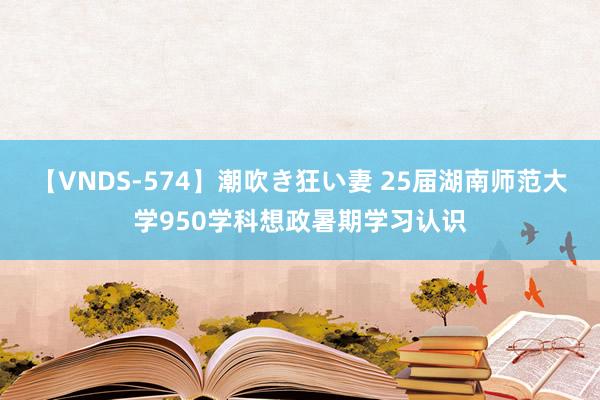 【VNDS-574】潮吹き狂い妻 25届湖南师范大学950学科想政暑期学习认识