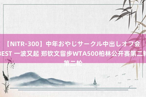 【NITR-300】中年おやじサークル中出しオフ会 BEST 一波又起 郑钦文留步WTA500柏林公开赛第二轮