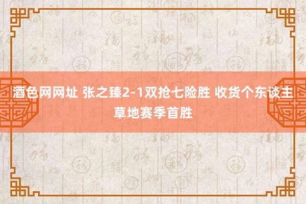 酒色网网址 张之臻2-1双抢七险胜 收货个东谈主草地赛季首胜