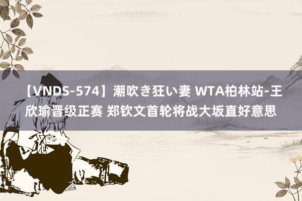 【VNDS-574】潮吹き狂い妻 WTA柏林站-王欣瑜晋级正赛 郑钦文首轮将战大坂直好意思