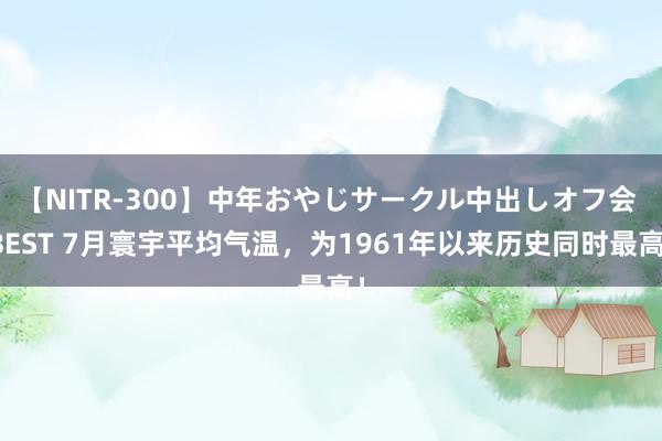 【NITR-300】中年おやじサークル中出しオフ会 BEST 7月寰宇平均气温，为1961年以来历史同时最高！