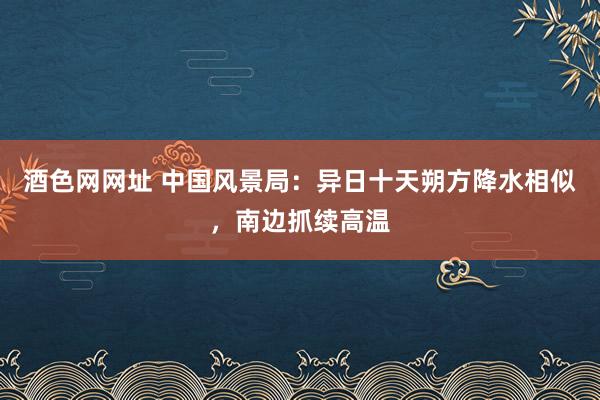 酒色网网址 中国风景局：异日十天朔方降水相似，南边抓续高温