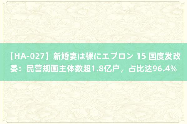 【HA-027】新婚妻は裸にエプロン 15 国度发改委：民营规画主体数超1.8亿户，占比达96.4%