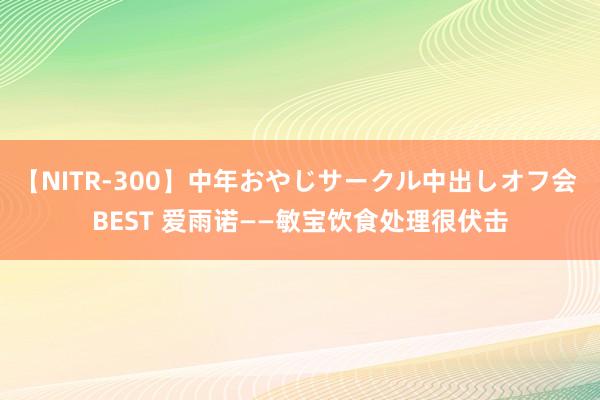 【NITR-300】中年おやじサークル中出しオフ会 BEST 爱雨诺——敏宝饮食处理很伏击