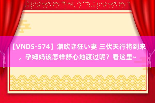 【VNDS-574】潮吹き狂い妻 三伏天行将到来，孕姆妈该怎样舒心地渡过呢？看这里~