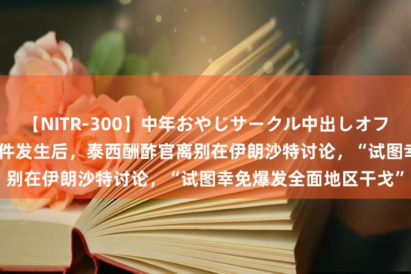 【NITR-300】中年おやじサークル中出しオフ会 BEST 外媒：暗杀事件发生后，泰西酬酢官离别在伊朗沙特讨论，“试图幸免爆发全面地区干戈”