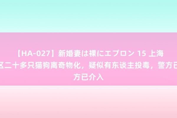 【HA-027】新婚妻は裸にエプロン 15 上海一小区二十多只猫狗离奇物化，疑似有东谈主投毒，警方已介入