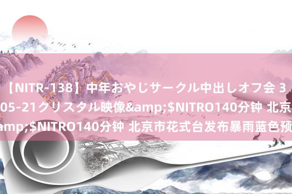 【NITR-138】中年おやじサークル中出しオフ会 3 杏</a>2015-05-21クリスタル映像&$NITRO140分钟 北京市花式台发布暴雨蓝色预警