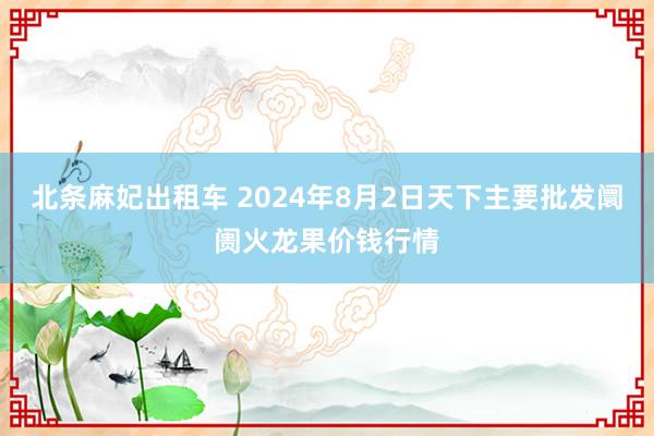 北条麻妃出租车 2024年8月2日天下主要批发阛阓火龙果价钱行情