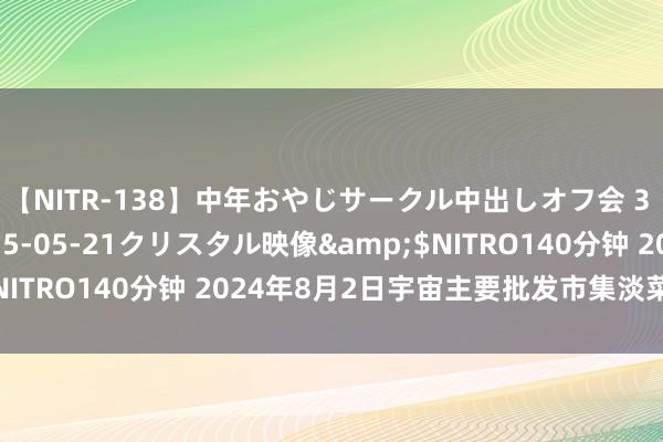 【NITR-138】中年おやじサークル中出しオフ会 3 杏</a>2015-05-21クリスタル映像&$NITRO140分钟 2024年8月2日宇宙主要批发市集淡菜价钱行情