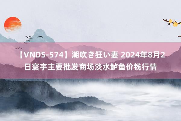 【VNDS-574】潮吹き狂い妻 2024年8月2日寰宇主要批发商场淡水鲈鱼价钱行情