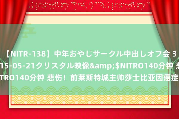 【NITR-138】中年おやじサークル中出しオフ会 3 杏</a>2015-05-21クリスタル映像&$NITRO140分钟 悲伤！前莱斯特城主帅莎士比亚因癌症升天，享年60岁