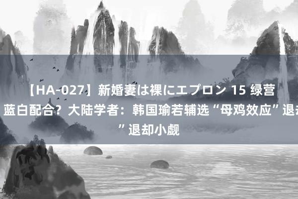 【HA-027】新婚妻は裸にエプロン 15 绿营内耗？蓝白配合？大陆学者：韩国瑜若辅选“母鸡效应”退却小觑