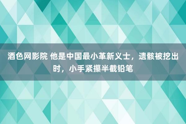 酒色网影院 他是中国最小革新义士，遗骸被挖出时，小手紧攥半截铅笔