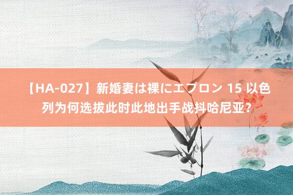 【HA-027】新婚妻は裸にエプロン 15 以色列为何选拔此时此地出手战抖哈尼亚？