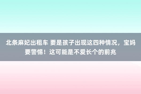 北条麻妃出租车 要是孩子出现这四种情况，宝妈要警惕！这可能是不爱长个的前兆