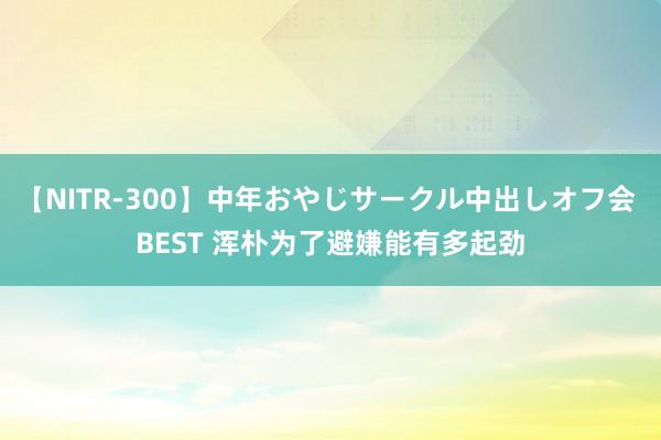 【NITR-300】中年おやじサークル中出しオフ会 BEST 浑朴为了避嫌能有多起劲