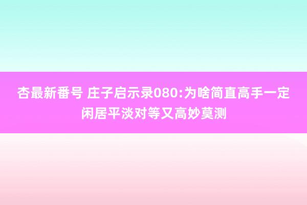 杏最新番号 庄子启示录080:为啥简直高手一定闲居平淡对等又高妙莫测